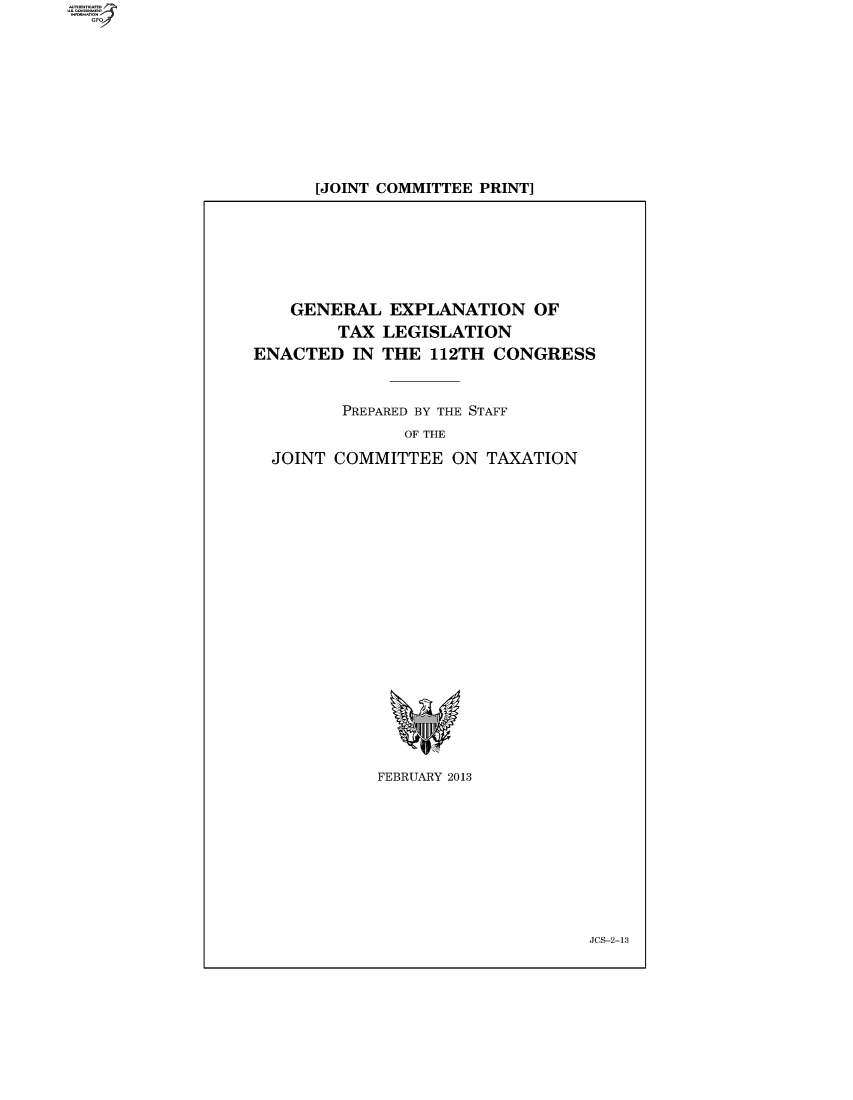 handle is hein.tera/genex2012 and id is 1 raw text is: [JOINT COMMITTEE PRINT]

GENERAL EXPLANATION OF
TAX LEGISLATION
ENACTED IN THE 112TH CONGRESS
PREPARED BY THE STAFF
OF THE
JOINT COMMITTEE ON TAXATION

FEBRUARY 2013

JCS-2-13


