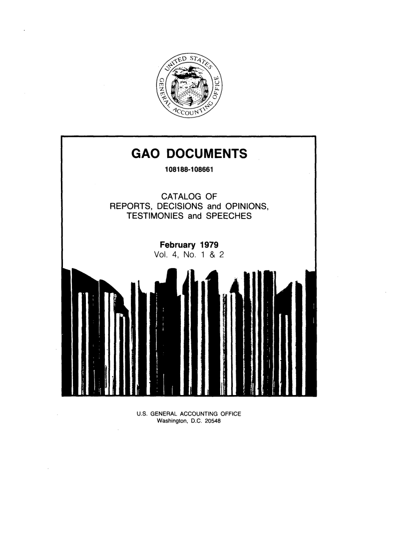 handle is hein.tera/geodocu0004 and id is 1 raw text is: 














    GAO DOCUMENTS
           108188-108661


           CATALOG OF
REPORTS,  DECISIONS and OPINIONS,
   TESTIMONIES  and SPEECHES


          February 1979
          Vol. 4, No. 1 & 2


U.S. GENERAL ACCOUNTING OFFICE
    Washington, D.C. 20548


