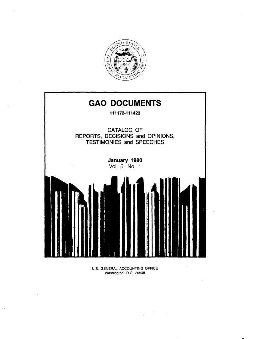 handle is hein.tera/geodocu0005 and id is 1 raw text is: 







ST oui


    GAO DOCUMENTS
           111172-111423


           CATALOG  OF
REPORTS,  DECISIONS and OPINIONS,
   TESTIMONIES  and SPEECHES


           January 1980
           Vol. 5, No. 1


U.S. GENERAL ACCOUNTING OFFICE
    Washington, D.C. 20548


I


I



