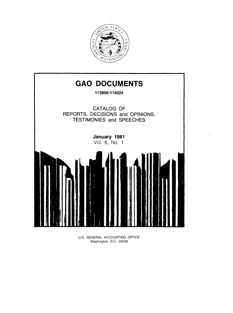handle is hein.tera/geodocu0006 and id is 1 raw text is: 













    GAO DOCUMENTS
           113856-114024


           CATALOG OF
REPORTS,  DECISIONS and OPINIONS,
   TESTIMONIES  and SPEECHES


          January 1981
          Vol. 6, No. 1


U.S. GENERAL ACCOUNTING OFFICE
    Washington, D.C. 20548



