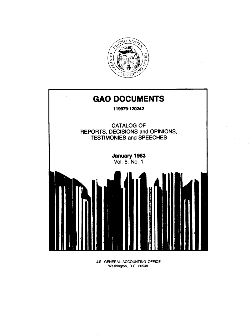 handle is hein.tera/geodocu0008 and id is 1 raw text is: 







            \cco A'{,






    GAO DOCUMENTS
           119979-120242


           CATALOG OF
REPORTS, DECISIONS and OPINIONS,
   TESTIMONIES and SPEECHES


          January 1983
          Vol. 8, No. 1


U.S. GENERAL ACCOUNTING OFFICE
    Washington, D.C. 20548


