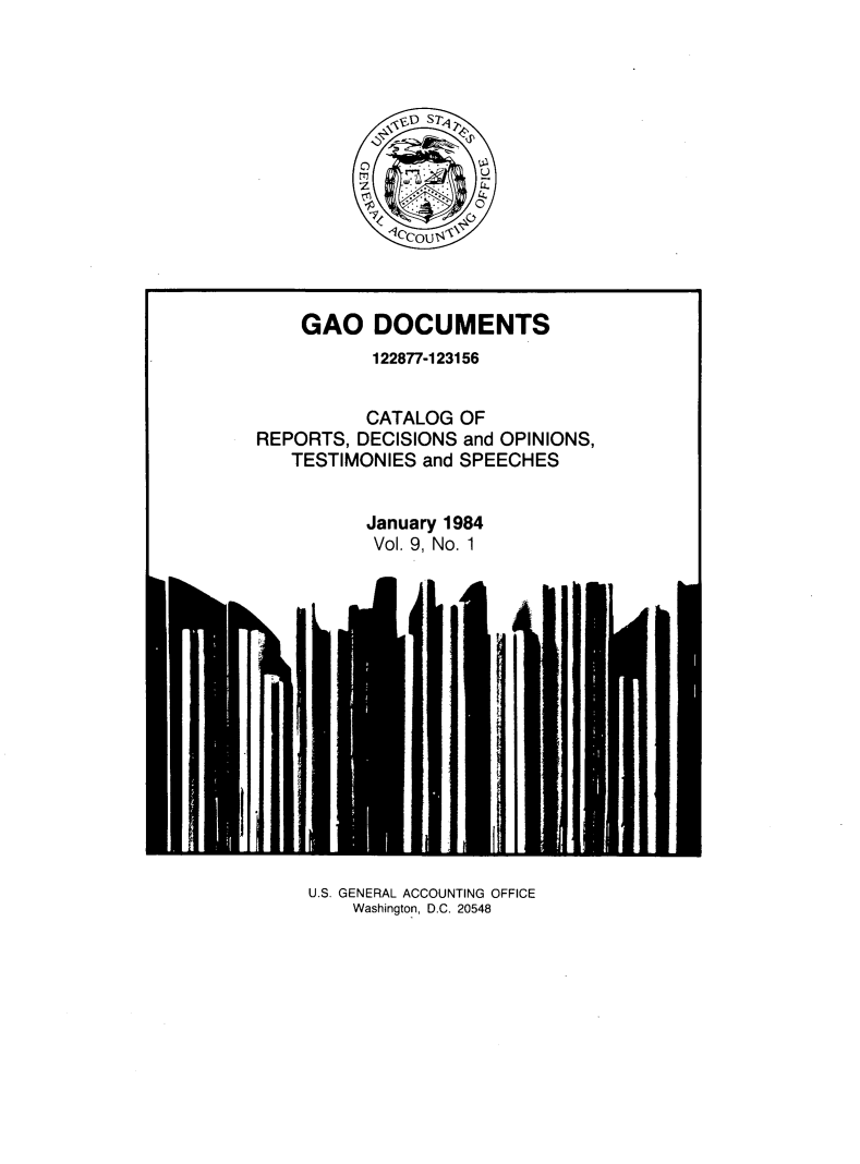 handle is hein.tera/geodocu0009 and id is 1 raw text is: 














    GAO DOCUMENTS
           122877-123156


           CATALOG OF
REPORTS, DECISIONS and OPINIONS,
   TESTIMONIES and SPEECHES


          January 1984
          Vol. 9, No. 1


U.S. GENERAL ACCOUNTING OFFICE
    Washington, D.C. 20548


