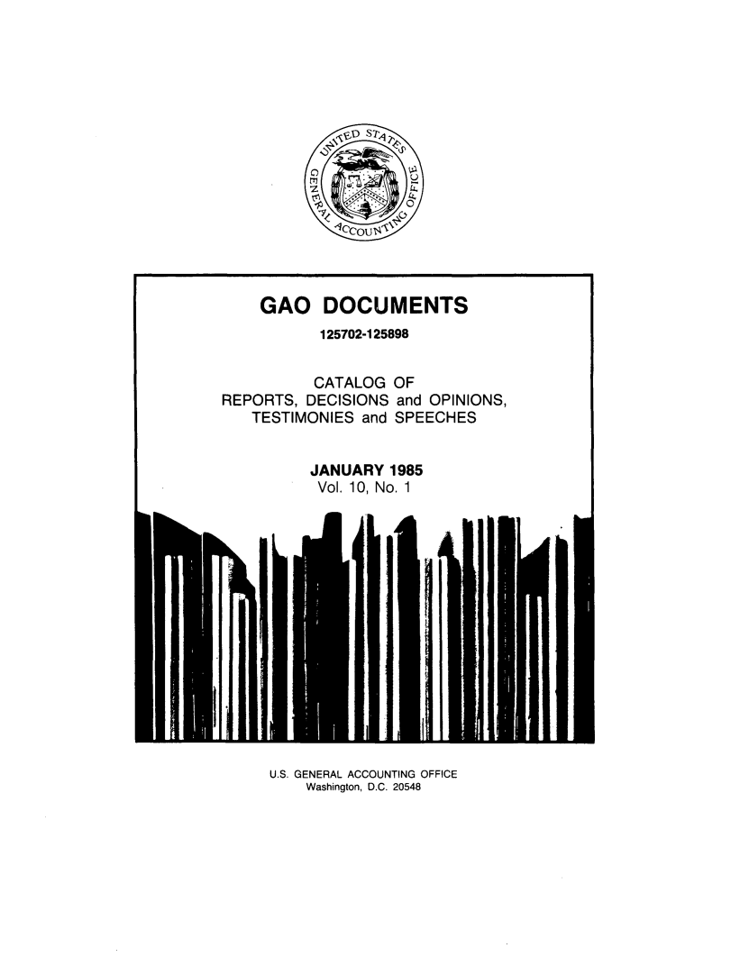 handle is hein.tera/geodocu0010 and id is 1 raw text is: 
















    GAO DOCUMENTS
           125702-125898


           CATALOG OF
REPORTS, DECISIONS  and OPINIONS,
   TESTIMONIES  and SPEECHES


          JANUARY  1985
          Vol. 10, No. 1


U.S. GENERAL ACCOUNTING OFFICE
    Washington, D.C. 20548


