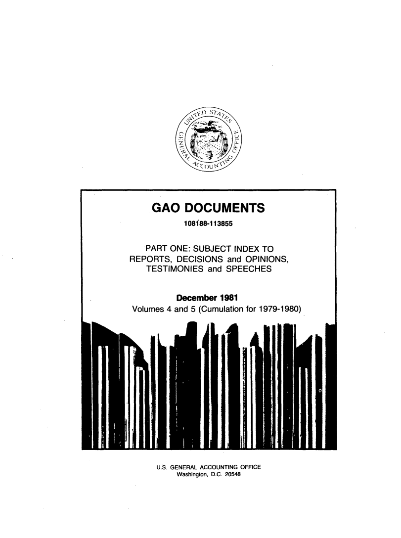handle is hein.tera/geodocu0045 and id is 1 raw text is: 











          S

~

   k~ ou~


     GAO   DOCUMENTS
           108188-113855


   PART ONE: SUBJECT  INDEX TO
REPORTS,  DECISIONS and OPINIONS,
   TESTIMONIES  and SPEECHES


          December 1981
Volumes 4 and 5 (Cumulation for 1979-1980)


U.S. GENERAL ACCOUNTING OFFICE
    Washington, D.C. 20548



