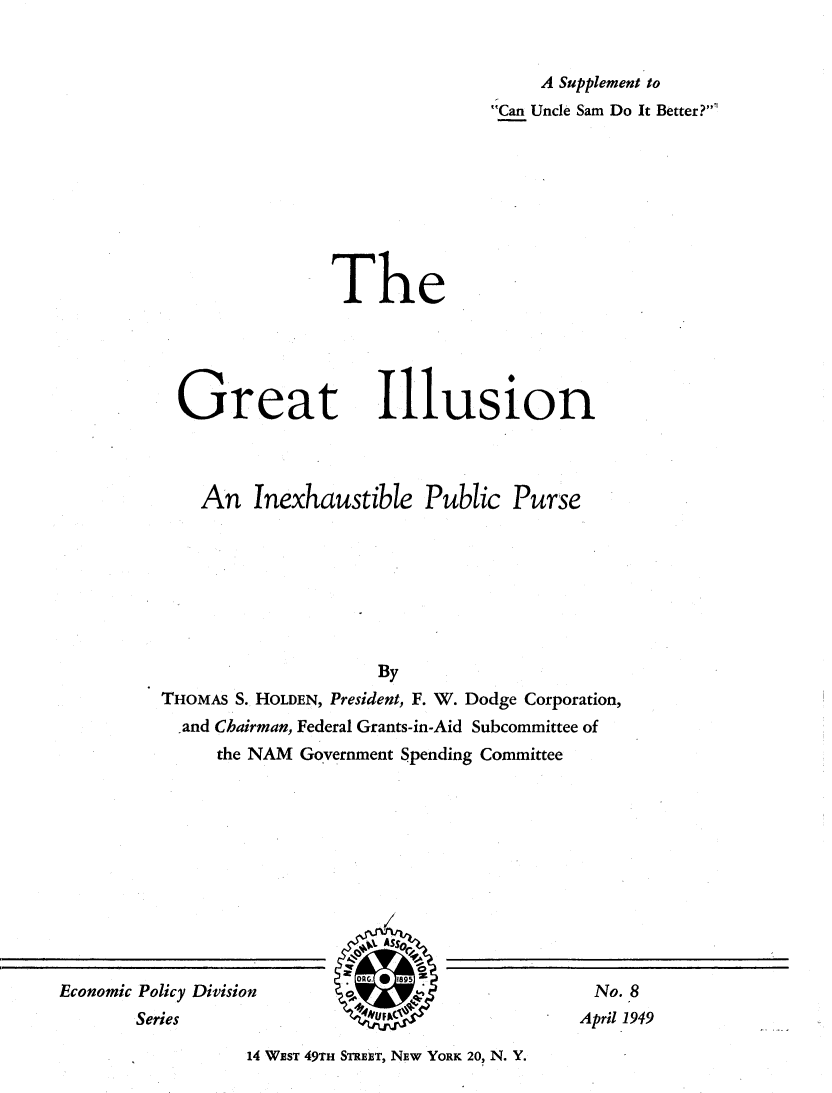 handle is hein.tera/giai0001 and id is 1 raw text is: 


     A Supplement to
Can Uncle Sam Do It Better?


The


Great


Illusion


    An Inexhaustible Public Purse








                     By
THOMAS S. HOLDEN, President, F. W. Dodge Corporation,
  -and Chairman, Federal Grants-in-Aid Subcommittee of
     the NAM Government Spending Committee


14 WEST 49TH STREET, NEw YORK 20, N. Y.


Economic Policy Division
       Series


No. 8
April 1949


