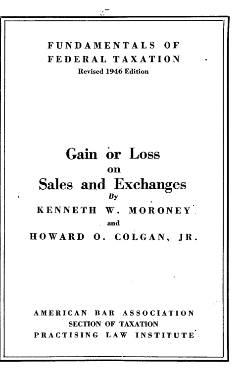 handle is hein.tera/glslexchg0001 and id is 1 raw text is: 
I                              'I


  FUNDAMENTALS OF
  FEDERAL TAXATION
      Revised 1946 Edition








    Gain or Loss
          on
Sales and Exchanges
          By
KENNETH W. MORONEY
          and


HOWARD


COLGAN,


AMERICAN BAR ASSOCIATION
     SECTION OF TAXATION
PRACTISING LAW INSTITUTE


JR.


J


