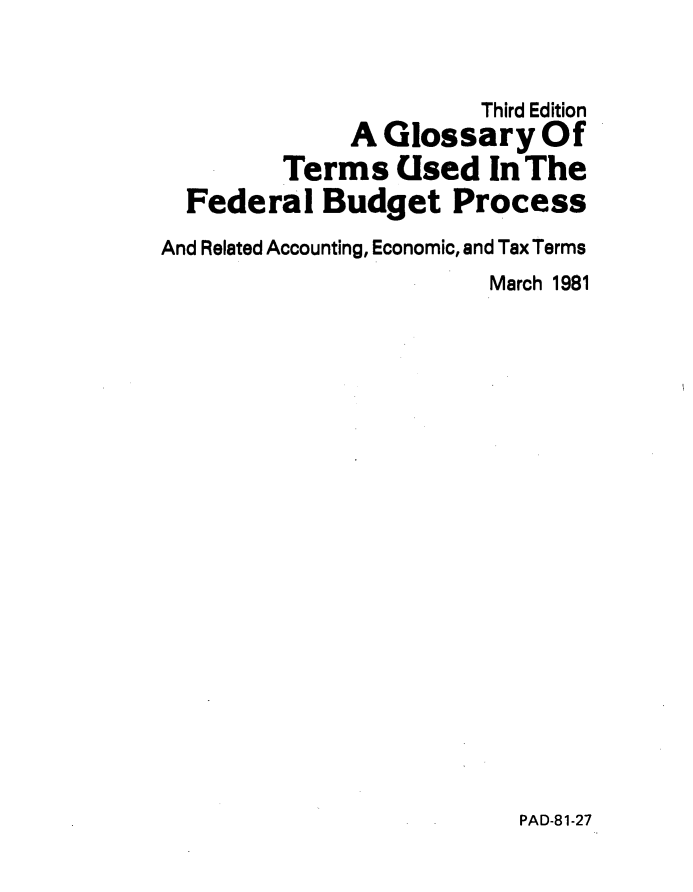 handle is hein.tera/glstrmfdrl0001 and id is 1 raw text is: 


                       Third Edition
              A Glossary Of
         Terms   Used   In The
  Federal   Budget   Process
And Related Accounting, Economic, and Tax Terms
                        March 1981


PAD-81-27


