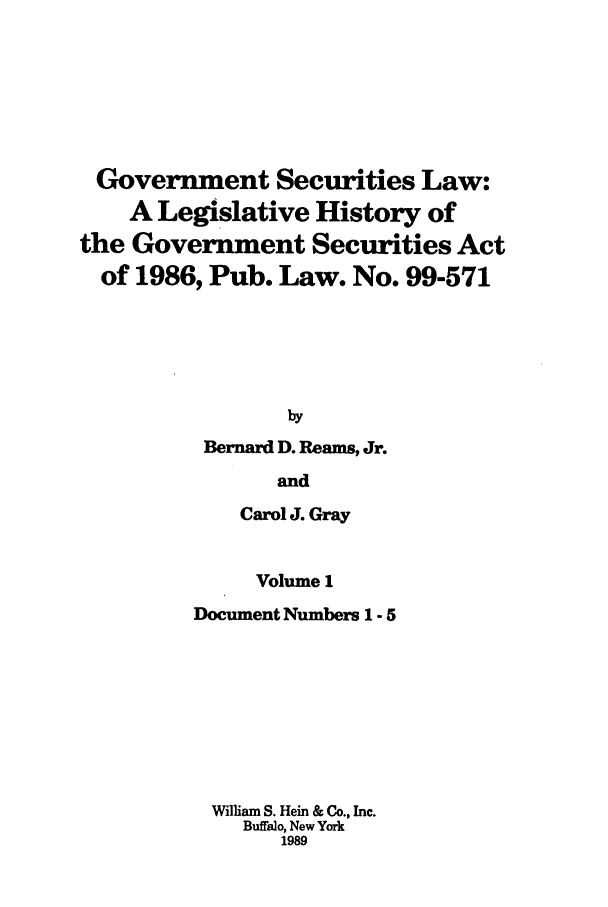handle is hein.tera/govesl0001 and id is 1 raw text is: Government Securities Law:
A Legislative History of
the Government Securities Act
of 1986, Pub. Law. No. 99-571
by
Bernard D. Reams, Jr.
and
Carol J. Gray

Volume 1
Document Numbers 1 - 5
William S. Hein & Co., Inc.
Buffalo, New York
1989


