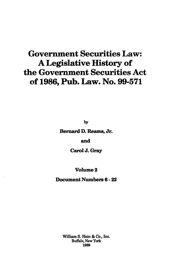 handle is hein.tera/govesl0002 and id is 1 raw text is: Government Securities Law:
A Legislative History of
the Government Securities Act
of 1986, Pub. Law. No. 99-571
by
Bernard D. Reams, Jr.
and
Carol J. Gray
Volume 2
Document Numbers 6 - 22
William S. Hein & Co., Inc.
Buffalo, New York
1989


