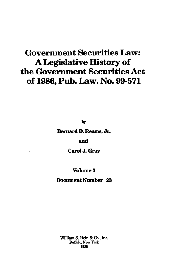 handle is hein.tera/govesl0003 and id is 1 raw text is: Government Securities Law:
A Legislative History of
the Government Securities Act
of 1986, Pub. Law. No. 99-571
by
Bernard D. Reams, Jr.
and

Carol J. Gray
Volume 3
Document Number 23
William S. Hein & Co., Inc.
Buffalo, New York
1989


