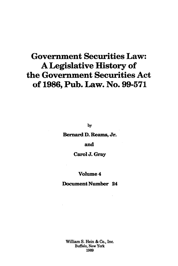 handle is hein.tera/govesl0004 and id is 1 raw text is: Government Securities Law:
A Legislative History of
the Government Securities Act
of 1986, Pub. Law. No. 99-571
by
Bernard D. Reams, Jr.
and
Carol J. Gray

Volume 4
Document Number 24
William S. Hein & Co., Inc.
Buffalo, New York
1989


