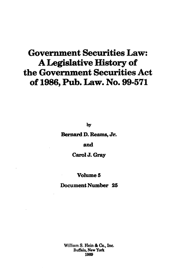 handle is hein.tera/govesl0005 and id is 1 raw text is: Government Securities Law:
A Legislative History of
the Government Securities Act
of 1986, Pub. Law. No. 99-571
by
Bernard D. Reams, Jr.
and
Carol J. Gray
Volume 5
Document Number 25
William S. Hein & Co., Inc.
Buffalo, New York
1989


