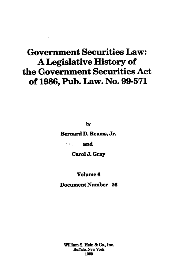 handle is hein.tera/govesl0006 and id is 1 raw text is: Government Securities Law:
A Legislative History of
the Government Securities Act
of 1986, Pub. Law. No. 99-571
by
Bernard D. Reams, Jr.

and
Carol J. Gray
Volume 6
Document Number 26
W'lliam S. Hein & Co., Inc.
Buffalo, New York
1989


