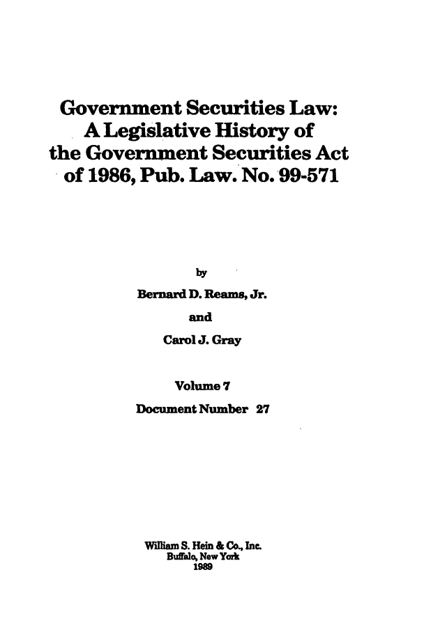 handle is hein.tera/govesl0007 and id is 1 raw text is: Government Securities Law:
A Legislative History of
the Government Securities Act
of 1986, Pub. Law. No. 99-571
by
Bernard D. Reams, Jr.
and
Carol J. Gray

Volume 7
Document Number 27
WAlliam S. Hein & Co., Inc.
Buffalo, New York
1989


