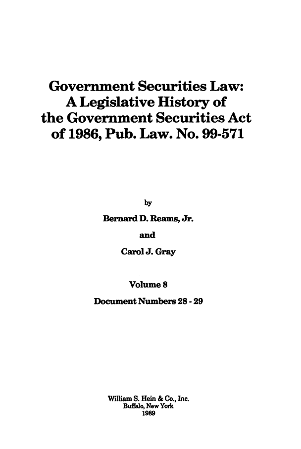 handle is hein.tera/govesl0008 and id is 1 raw text is: Government Securities Law:
A Legislative History of
the Government Securities Act
of 1986, Pub. Law. No. 99-571
by
Bernard D. Reams, Jr.
and
Carol J. Gray
Volume 8
Document Numbers 28 - 29
VW-dliam S. Hein & Co., Inc.
Buffalo, New York
1989



