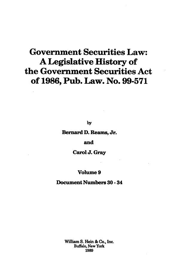 handle is hein.tera/govesl0009 and id is 1 raw text is: Government Securities Law:
A Legislative History of
the Government Securities Act
of 1986, Pub. Law. No. 99-571
by
Bernard D. Reams, Jr.

and
Carol J. Gray
Volume 9
Document Numbers 30 - 34
William S. Hein & Co., Inc.
Buffalo, New York
1989


