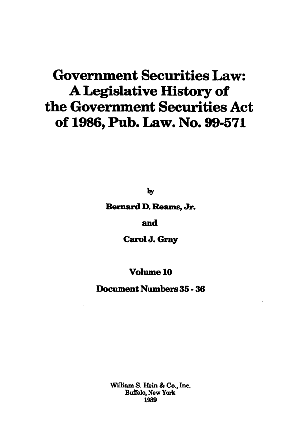 handle is hein.tera/govesl0010 and id is 1 raw text is: Government Securities Law:
A Legislative History of
the Government Securities Act
of 1986, Pub. Law. No. 99-571
by
Bernard D. Reams, Jr.
and
Carol J. Gray
Volume 10
Document Numbers 35 - 36
William S. Hein & Co., Inc.
Buftalo, New York
1989


