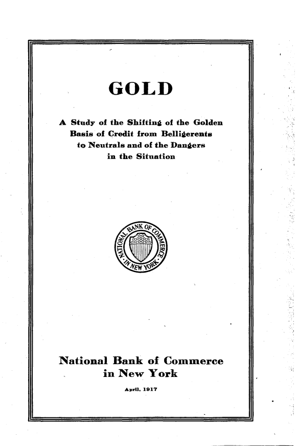 handle is hein.tera/gsshfbeh0001 and id is 1 raw text is: 








         GOLD


A Study of the Shifting of the Golden
  Basis of Credit from Belligerents
  to Neutrals and of the Dangers
         in the Situation


National Bank of Commerce
        in New York


April, 1917


