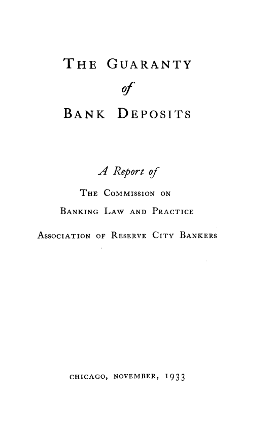 handle is hein.tera/guabkdp0001 and id is 1 raw text is: 




THE GUARANTY

         of

BANK DEPOSITS


          A Report of

       THE COMMISSION ON
    BANKING LAW AND PRACTICE

ASSOCIATION OF RESERVE CITY BANKERS


CHICAGO, NOVEMBER, 1933


