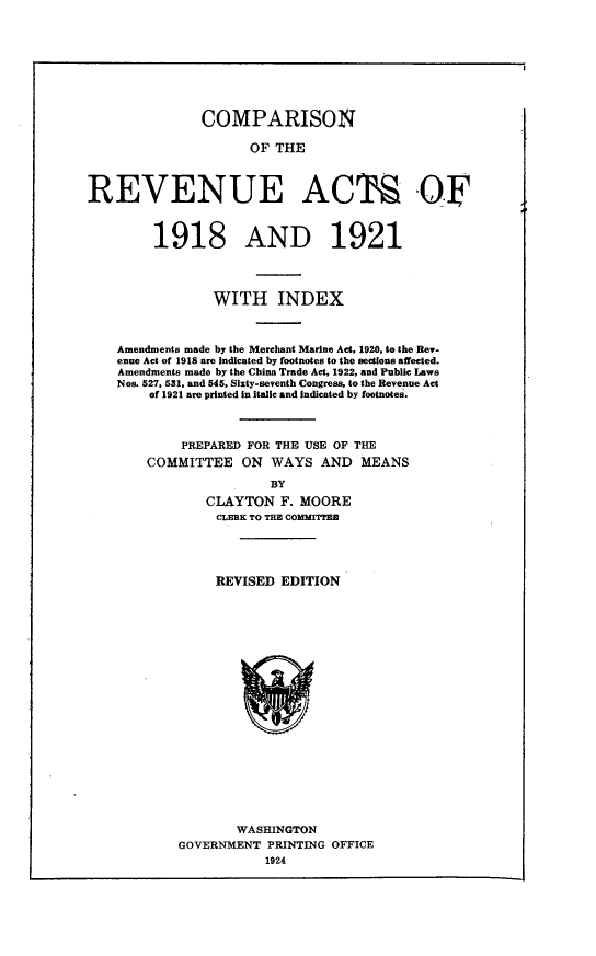 handle is hein.tera/iarc0001 and id is 1 raw text is: 








               COMPARISON

                     OF THE



REVENUE ACTS OF



         1918 AND 1921




                WITH INDEX



    Amendments made by the Merchant Marine Act, 1920, to the Rev-
    enue Act of 1918 are Indicated by footnotes to the sections affected.
    Amendments made by the China Trade Act, 1922, and Public Laws
    Nos. 527, 531, and 545, Sixty-seventh Congress, to the Revenue Act
        of 1921 are printed in Italic and indicated by footnotes.



            PREPARED FOR THE USE OF THE
        COMMITTEE ON WAYS AND MEANS

                        BY
               CLAYTON F. MOORE
                 CLERK TO THE COMMIT




                 REVISED EDITION


        WASHINGTON
GOVERNMENT PRINTING OFFICE
           1924


