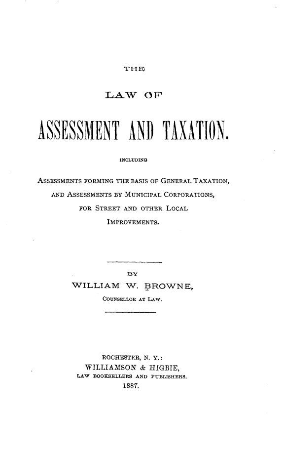 handle is hein.tera/latab0001 and id is 1 raw text is: 







THEl


              LAW OF,




ASSESSMENT AND TAXATION.


                 INJLUDING

ASSESSMENTS FORMING THE BASIS OF GENERAL TAXATION,

   AND ASSESSMENTS BY MUNICIPAL CORPORATIONS,

         FOR STREET AND OTHER LOCAL

               IMPROVEMENTS.


WILLIAM W. BROWNE,

       COUNSELLOR AT LAW.






       ROCHESTER, N. Y.:
   WILLIAMSON & HIGBIE,
 LAW BOOKSELLERS AND PUBLISHERS.
           1887.


