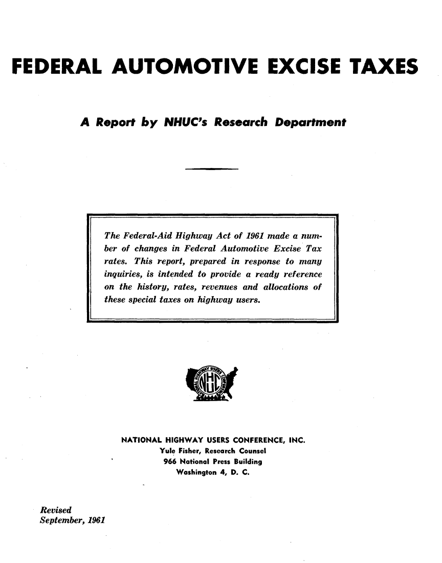 handle is hein.tera/lcet0001 and id is 1 raw text is: 





FEDERAL AUTOMOTIVE EXCISE TAXES




             A  Report  by   NHUC's   Research   Department


NATIONAL HIGHWAY USERS CONFERENCE, INC.
       Yule Fisher, Research Counsel
       966 National Press Building
          Washington 4, D. C.


Revised
September, 1961


The Federal-Aid Highway Act of 1961 made a num-
ber of changes in Federal Automotive Excise Tax
rates. This report, prepared in response to many
inquiries, is intended to provide a ready reference
on the history, rates, revenues and allocations of
these special taxes on highway users.


