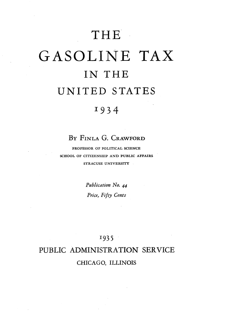 handle is hein.tera/loaw0001 and id is 1 raw text is: 



             THE


GASOLINE TAX

           IN THE

     UNITED STATES

              '934


       By FINLA G. CRAWFORD
       PROFESSOR OF POLITICAL SCIENCE
     SCHOOL OF CITIZENSHIP AND PUBLIC AFFAIRS
           SYRACUSE UNIVERSITY


           Publication No. 44
           Price, Fifty Cents




               '935
PUBLIC ADMINISTRATION SERVICE


CHICAGO, ILLINOIS


