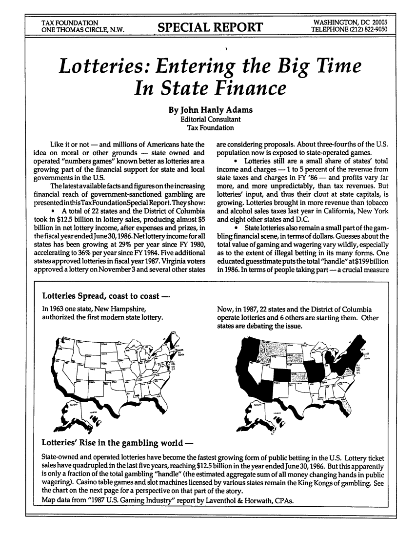 handle is hein.tera/lotteribit0001 and id is 1 raw text is: TAX FOUNDATION                                            WASHINGTON, DC 20005
ONE THOMAS CIRCLE, N.W.  SPECIAL REPORT                  TELEPHONE (212) 822-9050
Lotteries: Entering the Big Time
In State Finance
By John Hanly Adams
Editorial Consultant
Tax Foundation

Like it or not - and millions of Americans hate the
idea on moral or other grounds - state owned and
operated numbers games known better as lotteries are a
growing part of the financial support for state and local
governments in the U.S.
The latest available facts and figures on the increasing
financial reach of government-sanctioned gambling are
presentedinthisTaxFoundationSpecial Report. They show:
a A total of 22 states and the District of Columbia
took in $12.5 billion in lottery sales, producing almost $5
billion in net lottery income, after expenses and prizes, in
the fiscal year ended June 30,1986. Net lottery income for all
states has been growing at 29% per year since FY 1980,
accelerating to 36% per year since FY 1984. Five additional
states approved lotteries in fiscal year 1987. Virginia voters
approved a lottery on November 3 and several other states

Lotteries Spread, coast to coast -
In 1963 one state, New Hampshire,
authorized the first modern state lottery.

are considering proposals. About three-fourths of the U.S.
population now is exposed to state-operated games.
* Lotteries still are a small share of states' total
income and charges - 1 to 5 percent of the revenue from
state taxes and charges in FY '86 - and profits vary far
more, and more unpredictably, than tax revenues. But
lotteries' input, and thus their clout at state capitals, is
growing. Lotteries brought in more revenue than tobacco
and alcohol sales taxes last year in California, New York
and eight other states and D.C.
* State lotteries also remain a small part of the gam-
bling financial scene, in terms of dollars. Guesses about the
total value of gaming and wagering vary wildly, especially
as to the extent of illegal betting in its many forms. One
educated guesstimate puts the total handle at $199 billion
in 1986. In terms of people taking part - a crucial measure

Now, in 1987,22 states and the District of Columbia
operate lotteries and 6 others are starting them. Other
states are debating the issue.

Lotteries' Rise in the gambling world -
State-owned and operated lotteries have become the fastest growing form of public betting in the U.S. Lottery ticket
sales have quadrupled in the last five years, reaching $12.5 billion in the year ended June 30, 1986. But this apparently
is only a fraction of the total gambling handle (the estimated aggregate sum of all money changing hands in public
wagering). Casino table games and slot machines licensed by various states remain the King Kongs of gambling. See
the chart on the next page for a perspective on that part of the story.
Map data from 1987 U.S. Gaming Industry report by Laventhol & Horwath, CPAs.


