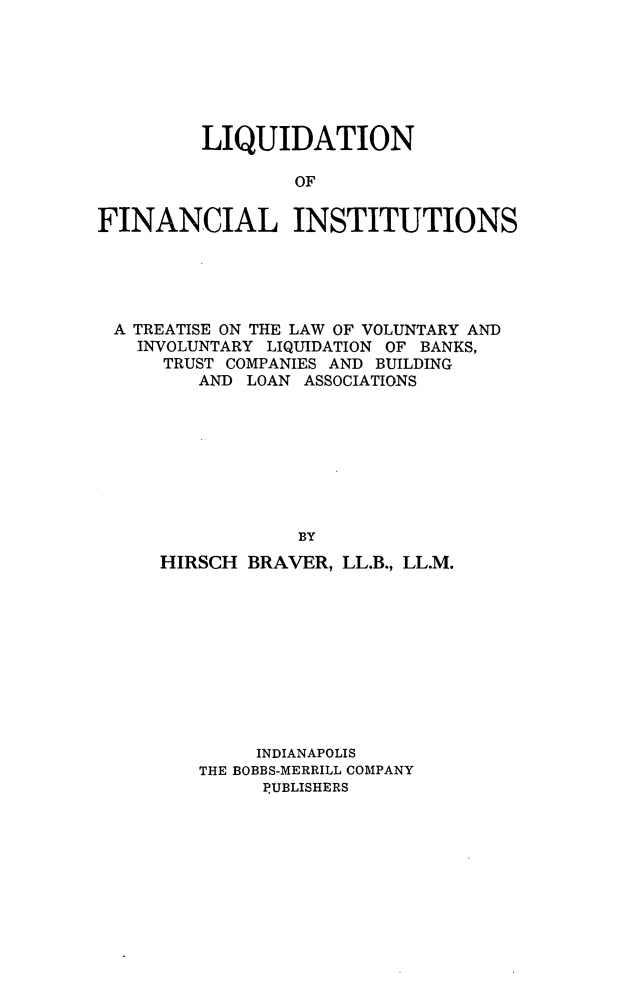 handle is hein.tera/lqdfi0001 and id is 1 raw text is: LIQUIDATION
OF
FINANCIAL INSTITUTIONS

A TREATISE ON THE LAW OF VOLUNTARY AND
INVOLUNTARY LIQUIDATION OF BANKS,
TRUST COMPANIES AND BUILDING
AND LOAN ASSOCIATIONS
BY
HIRSCH BRAVER, LL.B., LL.M.

INDIANAPOLIS
THE BOBBS-MERRILL COMPANY
PUBLISHERS


