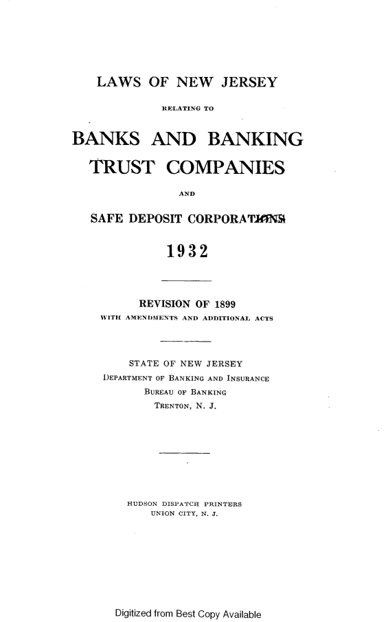 handle is hein.tera/lsonwjyrg0001 and id is 1 raw text is: 







    LAWS OF NEW JERSEY


              RELATING TO



BANKS AND BANKING


   TRUST COMPANIES

                AND


   SAFE  DEPOSIT  CORPORA  TEINS



              1932


      REVISION OF 1899
WITH AMENDMENTS AND ADDITIONAL ACTS




    STATE OF NEW JERSEY
DEPARTMENT OF BANKING AND INSURANCE
       BUREAU OF BANKING
       TRENTON, N. J.










    HUDSON DISPATCH PRINTERS
        UNION CITY, N. J.


Digitized from Best Copy Available



