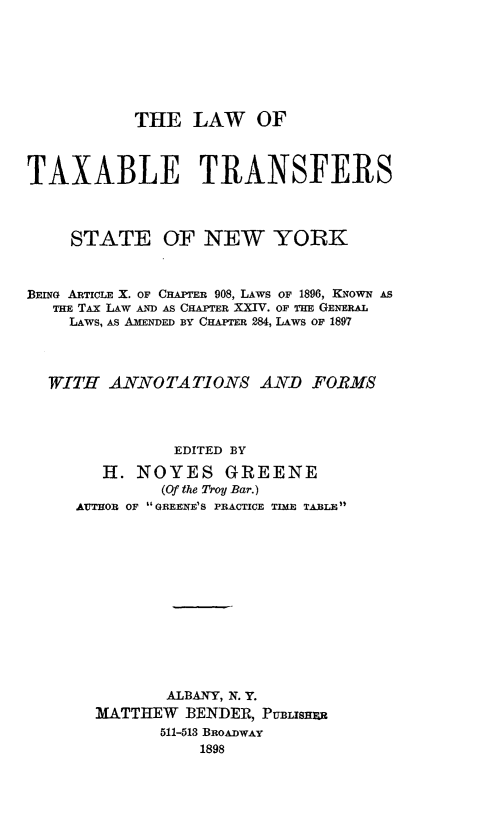 handle is hein.tera/ltaxnyork0001 and id is 1 raw text is: THE LAW OF
TAXABLE TRANSFERS
STATE OF NEW YORK
BEING ARTICLE X. OF CHAPTER 908, LAWS OF 1896, KNOWN AS
THE TAX LAW AND AS CHAPTER XXIV. OF THE GENERAL
LAWS, AS AMENDED BY CHAPTER 284, LAWS OF 1897
WITH ANNOTATIONS AND FOBMS
EDITED BY
H. NOYES GREENE
(Of the Troy Bar.)
AUTHOR OF GREENE'S PRACTICE TIME TABLE
ALBANY, N. Y.
MATTHEW BENDER, PtmBisHxR
511-513 BROADWAY
1898


