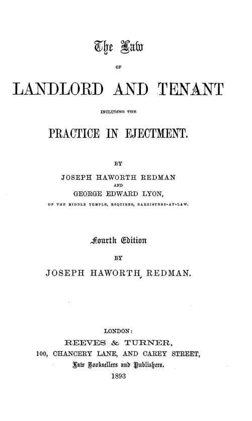 handle is hein.tera/lwldldtnt0001 and id is 1 raw text is: 94~t aX
OF
LANDLORD AND TENANT

INOLUND TFIM
PRACTICE IN EJECTMENT.
BY
JOSEPH HAWORTH REDMAN
GEORGE EDWARD LYON,
OF THE MIDDLE TEMPLE, ESQUIRES, BARRISTERS-AT-LAW.
, fart heiti-an
BY
JOSEPH HAWORTH REDMAN.

LONDON:
REEVES & TURNER,
100, CHANCERY LANE, AND CAREY STREET,
-    ds tuas as  Iib~ea s.
1893


