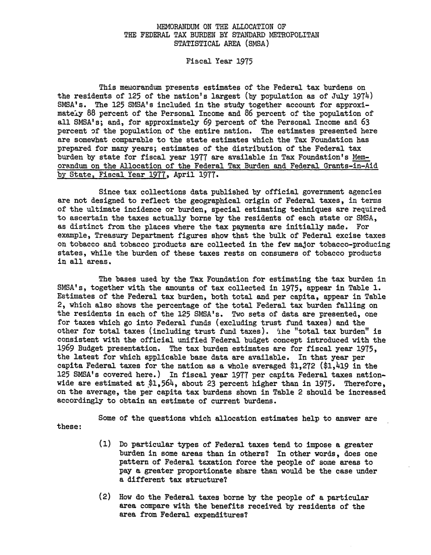 handle is hein.tera/malfthouts0005 and id is 1 raw text is: )MORANDUM ON THE ALLOCATION OF
THE FEDERAL TAX BURDEN BY STANDARD METROPOLITAN
STATISTICAL AREA (SMSA)
Fiscal Year 1975
This memorandum presents estimates of the Federal tax burdens on
the residents of 125 of the nation's largest (by population as of July 1974)
SMSA's. The 125 SMSA's included in the study together account for approxi-
mately 88 percent of the Personal Income and 86 percent of the population of
all SMSA's; and, for approximately 69 percent of the Personal Income and 63
percent of the population of the entire nation. The estimates presented here
are somewhat comparable to the state estimates which the Tax Foundation has
prepared for many years; estimates of the distribution of the Federal tax
burden by state for fiscal year 1977 are available in Tax Foundation's Mem-
orandum on the Allocation of the Federal Tax Burden and Federal Grants-in-Aid
by State, Fiscal Year 1977, April 1977.
Since tax collections data published by official government agencies
are not designed to reflect the geographical origin of Federal taxes, in terms
of the ultimate incidence or burden, special estimating techniques are required
to ascertain the taxes actually borne by the residents of each state or SMSA,
as distinct from the places where the tax payments are initially made. For
example, Treasury Department figures show that the bulk of Federal excise taxes
on tobacco and tobacco products are collected in the few major tobacco-producing
states, while the burden of these taxes rests on consumers of tobacco products
in all areas.
The bases used by the Tax Foundation for estimating the tax burden in
SMSA's, together with the amounts of tax collected in 1975, appear in Table 1.
Estimates of the Federal tax burden, both total and per capita, appear in Table
2, which also shows the percentage of the total Federal tax burden falling on
the residents in each of the 125 SMSA's. Two sets of data are presented, one
for taxes which go into Federal funds (excluding trust fund taxes) and the
other for total taxes (including trust fund taxes). t1he total tax burden is
consistent with the official unified Federal budget concept introduced with the
1969 Budget presentation. The tax burden estimates are for fiscal year 1975,
the latest for which applicable base data are available. In that year per
capita Federal taxes for the nation as a whole averaged $1,272 ($1,419 in the
125 SMSA's covered here.) In fiscal year 1977 per capita Federal taxes nation-
wide are estimated at $1,564, about 23 percent higher than in 1975. Therefore,
on the average, the per capita tax burdens shown in Table 2 should be increased
accordingly to obtain an estimate of current burdens.
Some of the questions which allocation estimates help to answer are
these:
(1) Do particular types of Federal taxes tend to impose a greater
burden in some areas than in others? In other words, does one
pattern of Federal taxation force the people of some areas to
pay a greater proportionate share than would be the case under
a different tax structure?
(2) How do the Federal taxes borne by the people of a particular
area compare with the benefits received by residents of the
area from Federal expenditures?


