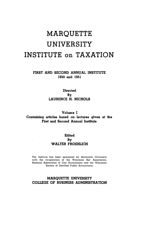 handle is hein.tera/marquitx0001 and id is 1 raw text is: MARQUETTE
UNIVERSITY
INSTITUTE on TAXATION
FIRST AND SECOND ANNUAL INSTITUTE
1950 and 1951
Directed
By
LAURENCE H. NICHOLS
Volume I
Containing articles based on lectures given at the
First and Second Annual Institute
Edited
By
WALTER FROEHLICH
The  Institute has been sponsored  by  Marquette University
with  the  co-operation  of the  Wisconsin  Bar  Association,
National Association of Cost Accountants and the Wisconsin
Society of Certified Public Accountants.
MARQUETTE UNIVERSITY
COLLEGE OF BUSINESS ADMINISTRATION


