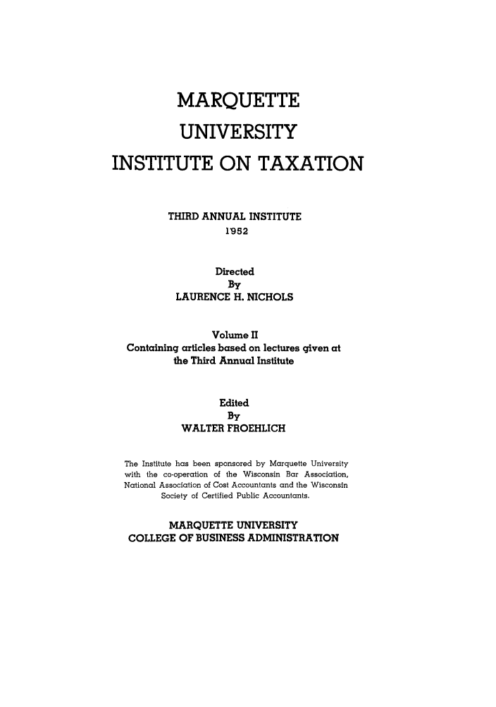 handle is hein.tera/marquitx0002 and id is 1 raw text is: MARQUETTE
UNIVERSITY
INSTITUTE ON TAXATION
THIRD ANNUAL INSTITUTE
1'952
Directed
By
LAURENCE H. NICHOLS
Volume II
Containing articles based on lectures given at
the Third Annual Institute
Edited
By
WALTER FROEHLICH
The Institute has been sponsored by Marquette University
with the co-operation of the Wisconsin Bar Association,
National Association of Cost Accountants and the Wisconsin
Society of Certified Public Accountants.
MARQUETTE UNIVERSITY
COLLEGE OF BUSINESS ADMINISTRATION


