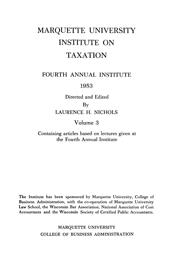 handle is hein.tera/marquitx0003 and id is 1 raw text is: MARQUETTE UNIVERSITY
INSTITUTE ON
TAXATION
FOURTH ANNUAL INSTITUTE
1953
Directed and Edited
By
LAURENCE H. NICHOLS
Volume 3
Containing articles based on lectures given at
the Fourth Annual Institute
The Institute has been sponsored by Marquette University, College of
Business Administration, with the co-operation of Marquette University
Law School, the Wisconsin Bar Association, National Association of Cost
Accountants and the Wisconsin Society of Certified Public Accountants.
MARQUETTE UNIVERSITY
COLLEGE OF BUSINESS ADMINISTRATION


