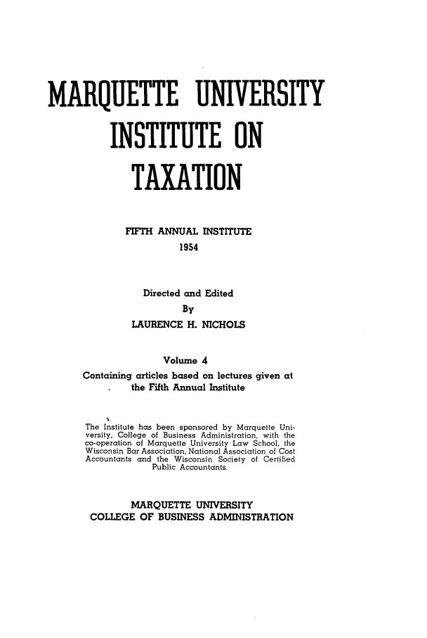 handle is hein.tera/marquitx0004 and id is 1 raw text is: MARQUETTE UNIVERSITY
INSTITUTE ON
TAXATION
FIFTH ANNUAL INSTITUTE
1954
Directed and Edited
By
LAURENCE H. NICHOLS
Volume 4
Containing articles based on lectures given at
the Fifth Annual Institute

The Institute has been sponsored by Marquette Uni-
versity, College of Business Administration, with the
co-operation of Marquette University Law School, the
Wisconsin Bar Association, National Association of Cost
Accountants and the Wisconsin Society of Certified
Public Accountants.
MARQUETTE UNIVERSITY
COLLEGE OF BUSINESS ADMINISTRATION


