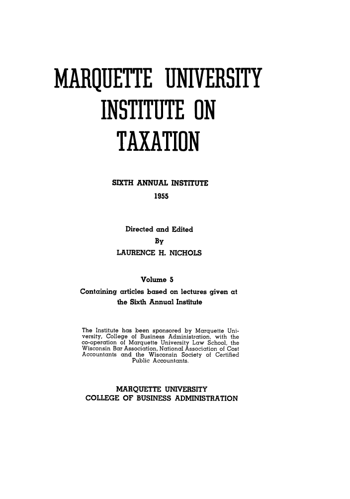 handle is hein.tera/marquitx0005 and id is 1 raw text is: MARQUETTE UNIVERSITY
INSTITUTE ON
TAXATION
SIXTH ANNUAL INSTITUTE
1955
Directed and Edited
By
LAURENCE H. NICHOLS
Volume 5
Containing articles based on lectures given at
the Sixth Annual Institute

The Institute has been sponsored by Marquette Uni-
versity, College of Business Administration, with the
co-operation of Marquette University Law School, the
Wisconsin Bar Association, National Association of Cost
Accountants and the Wisconsin Society of Certified
Public Accountants.
MARQUETTE UNIVERSITY
COLLEGE OF BUSINESS ADMINISTRATION


