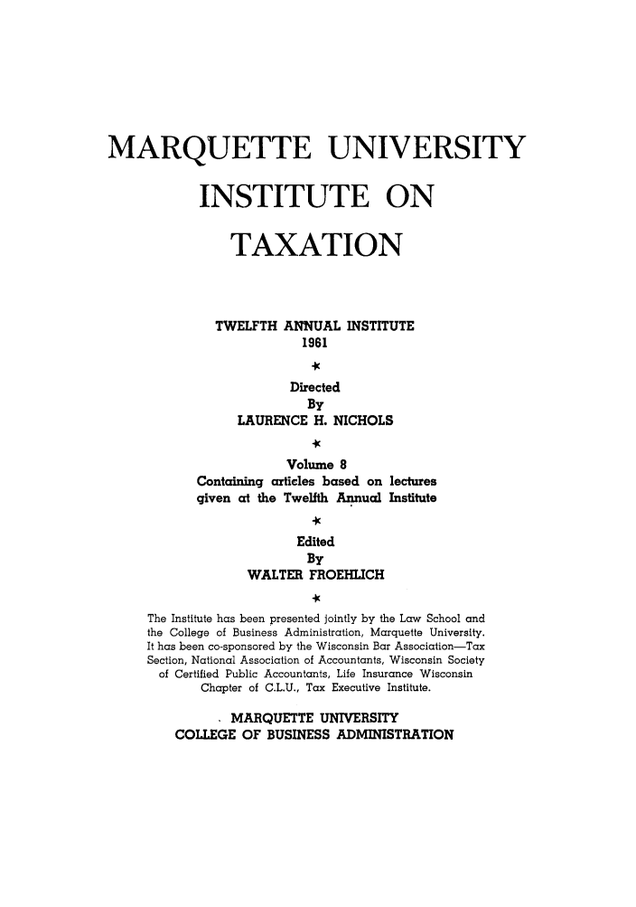 handle is hein.tera/marquitx0008 and id is 1 raw text is: MARQUETTE UNIVERSITY
INSTITUTE ON
TAXATION
TWELFTH ANNUAL INSTITUTE
1961
Directed
By
LAURENCE H. NICHOLS
Volume 8
Containing articles based on lectures
given at the Twelfth Annual Institute
Edited
By
WALTER FROEHLICH
The Institute has been presented jointly by the Law School and
the College of Business Administration, Marquette University.
It has been co-sponsored by the Wisconsin Bar Association-Tax
Section, National Association of Accountants, Wisconsin Society
of Certified Public Accountants, Life Insurance Wisconsin
Chapter of C.L.U., Tax Executive Institute.
MARQUETTE UNIVERSITY
COLLEGE OF BUSINESS ADMINISTRATION



