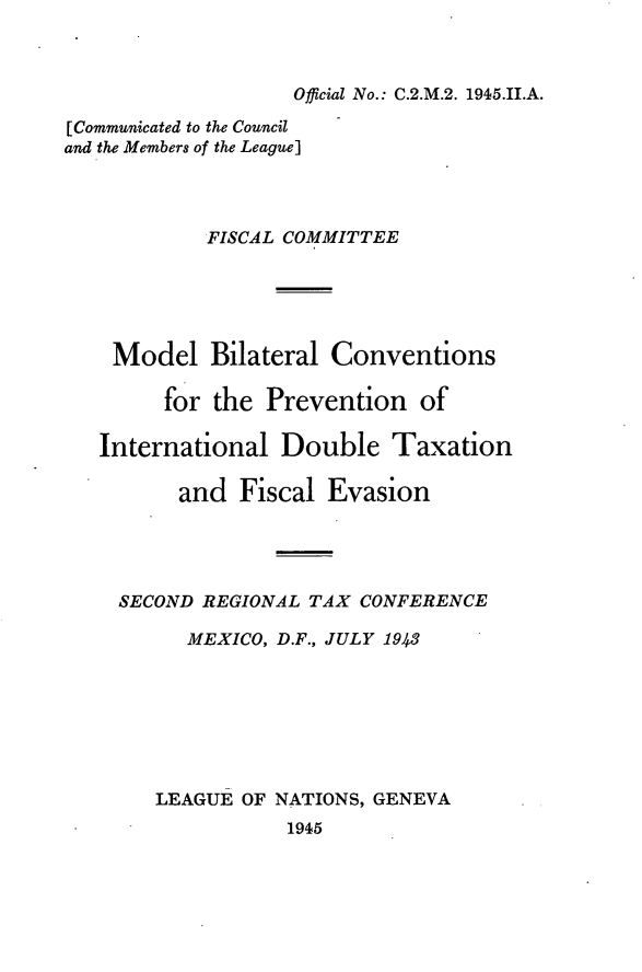 handle is hein.tera/mbicputxe0001 and id is 1 raw text is: 



Official No.: C.2.M.2. 1945.II.A.


[Communicated to the Council
and the Members of the League]




            FISCAL COMMITTEE





    Model   Bilateral Conventions

        for the  Prevention   of

   International  Double   Taxation

          and  Fiscal Evasion




     SECOND REGIONAL TAX CONFERENCE

          MEXICO, D.F., JULY 1943







        LEAGUE OF NATIONS, GENEVA
                   1945


