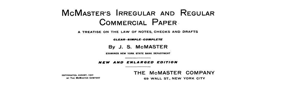 handle is hein.tera/mcmirrcop0001 and id is 1 raw text is: 


MCMASTER'S IRREGULAR AND REGULAR

             COMMERCIAL PAPER.

     A TREATISE ON THE LAW OF NOTES, CHECKS AND DRAFTS

                  CLEAR-SIMPLE--COMPLETE

                By J. S. MOMASTER
                EXAMINER NEW YORK STATE BANK DEPARTMENT

             NEW AND ENLARGED EDITION


COPYRIGHTED,. AUGUST, 102 THE McMASTER     COMPANY
  BY THE MCMASTER COMPANY       69 WALL ST., NEW YORK CITY


