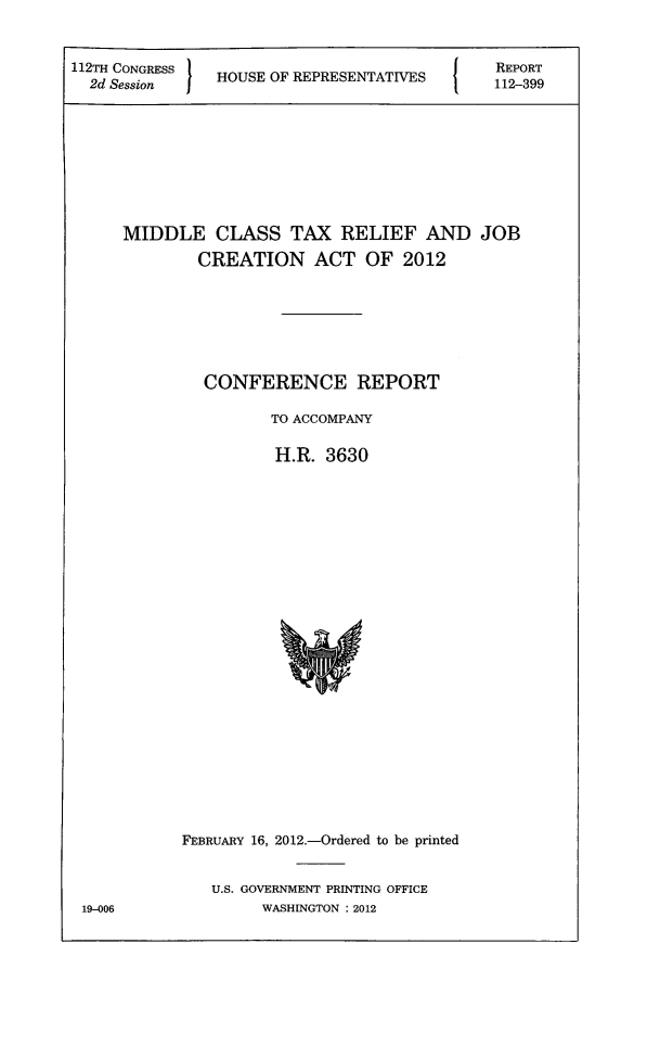 handle is hein.tera/mctxrel0001 and id is 1 raw text is: 


112TH CONGRESS ~
  12H Session j HOUSE OF REPRESENTATIVES
  2d Session


REPORT
112-399


MIDDLE CLASS TAX RELIEF AND JOB

        CREATION ACT OF 2012







        CONFERENCE REPORT

                TO ACCOMPANY

                H.R.  3630

























      FEBRUARY 16, 2012.-Ordered to be printed


          U.S. GOVERNMENT PRINTING OFFICE
               WASHINGTON : 2012


19-006


