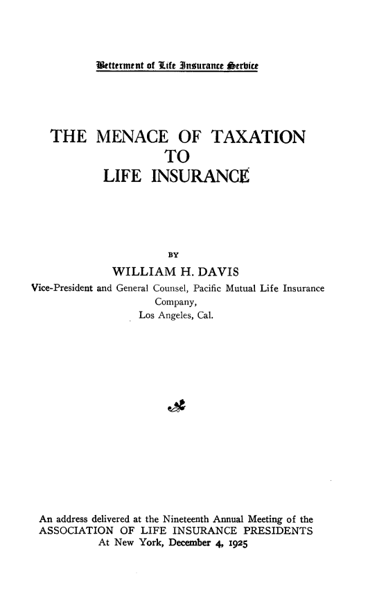 handle is hein.tera/mcxt0001 and id is 1 raw text is: 




Utttermtnt of Ilife 31nourance *'trbice


   THE MENACE OF TAXATION

                      TO
            LIFE INSURANCE






                      BY
             WILLIAM H. DAVIS
Vice-President and General Counsel, Pacific Mutual Life Insurance
                    Company,
                  Los Angeles, Cal.


An address delivered at the Nineteenth Annual Meeting of the
ASSOCIATION  OF  LIFE INSURANCE  PRESIDENTS
          At New York, December 4, 1925


