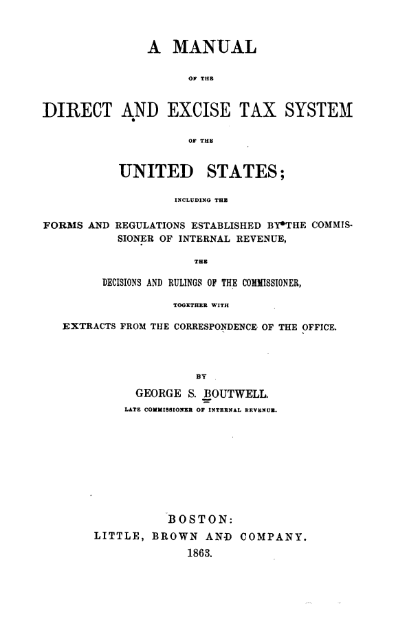 handle is hein.tera/mdiretsus0001 and id is 1 raw text is: A MANUAL
OF THE
DIRECT AND EXCISE TAX SYSTEM
0OF THE
UNITED STATES;
INCLUDING THE
FORMS AND REGULATIONS ESTABLISHED BY*THE COMMIS-
SIONER OF INTERNAL REVENUE,
THE
DECISIONS AND RULINGS OF THE COMMISSIONER,
TOGETHER WITH
EXTRACTS FROM THE CORRESPONDENCE OF THE OFFICE.
BY
GEORGE S. BOUTWELL.
LATE COMMISSIONER OF INTERNAL REVENUE.

BOSTON:
LITTLE, BROWN AN-D COMPANY.
1863.


