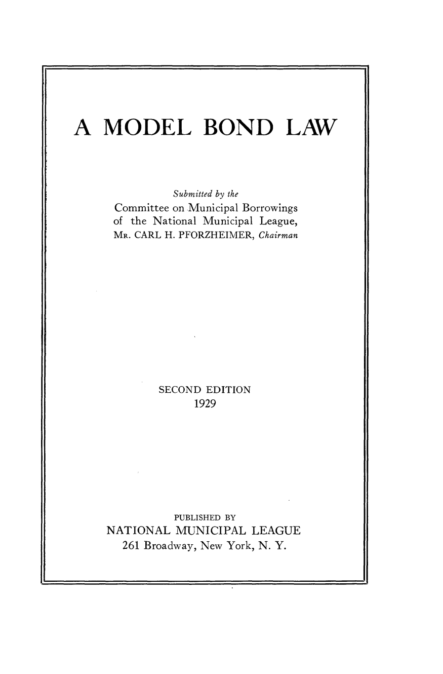 handle is hein.tera/mdlbndlw0001 and id is 1 raw text is: 









A   MODEL BOND LAW




               Submitted by the
      Committee on Municipal Borrowings
      of the National Municipal League,
      MR. CARL H. PFORZHEIMER, Chairman












             SECOND EDITION
                  1929








               PUBLISHED BY
     NATIONAL  MUNICIPAL  LEAGUE
       261 Broadway, New York, N. Y.



