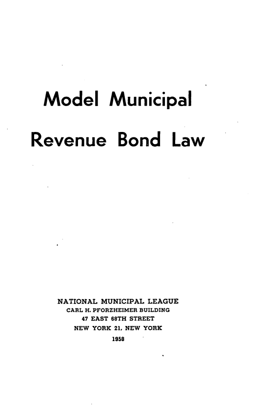 handle is hein.tera/mdlmrvbl0001 and id is 1 raw text is: 












Model Municipal


Revenue


Bond Law


NATIONAL MUNICIPAL LEAGUE
  CARL H. PFORZHEIMER BUILDING
    47 EAST 68TH STREET
    NEW YORK 21, NEW YORK
         1958


