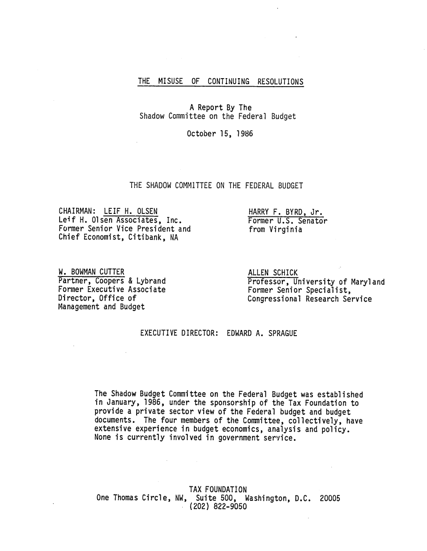 handle is hein.tera/miscortns0001 and id is 1 raw text is: THE MISUSE OF CONTINUING RESOLUTIONS
A Report By The
Shadow Committee on the Federal Budget
October 15, 1986
THE SHADOW COMMITTEE ON THE FEDERAL BUDGET

CHAIRMAN: LEIF H. OLSEN
Leif H. Olsen Associates, Inc.
Former Senior Vice President and
Chief Economist, Citibank, NA
W. BOWMAN CUTTER
Partner, Coopers & Lybrand
Former Executive Associate
Director, Office of
Management and Budget
EXECUTIVE DIRECTOR:

HARRY F. BYRD, Jr.
Former U.S. Senator
from Virginia
ALLEN SCHICK
Professor, University of Maryland
Former Senior Specialist,
Congressional Research Service
EDWARD A. SPRAGUE

The Shadow Budget Committee on the Federal Budget was established
in January, 1986, under the sponsorship of the Tax Foundation to
provide a private sector view of the Federal budget and budget
documents. The four members of the Committee, collectively, have
extensive experience in budget economics, analysis and policy.
None is currently involved in government service.

TAX FOUNDATION
One Thomas Circle, NW, Suite 500, Washington, D.C.
(202) 822-9050

20005


