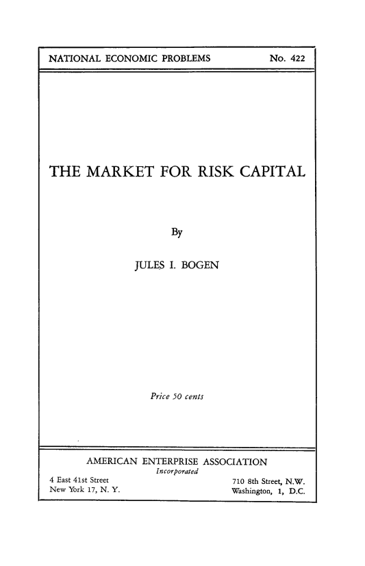handle is hein.tera/mkrkcp0001 and id is 1 raw text is: 




NATIONAL ECONOMIC PROBLEMS             No. 422


THE MARKET FOR RISK CAPITAL





                      By


               JULES I. BOGEN


                  Price 50 cents





       AMERICAN ENTERPRISE ASSOCIATION
                   Incorporated
4 East 41st Street              710 8th Street, N.W.
New York 17, N. Y.              Washington, 1, D.C.


