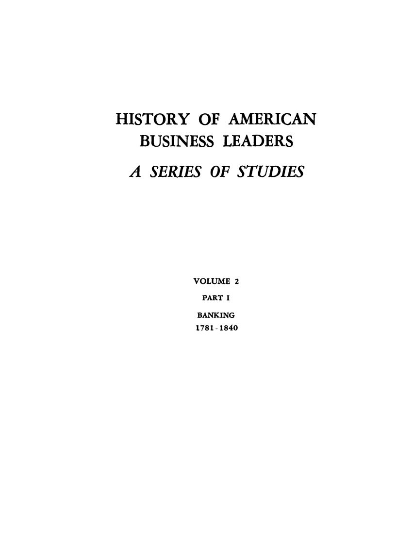 handle is hein.tera/moamba0001 and id is 1 raw text is: HISTORY OF AMERICAN
BUSINESS LEADERS

A SERIES

OF STUDIES

VOLUME 2
PART I
BANKING
1781 -1840


