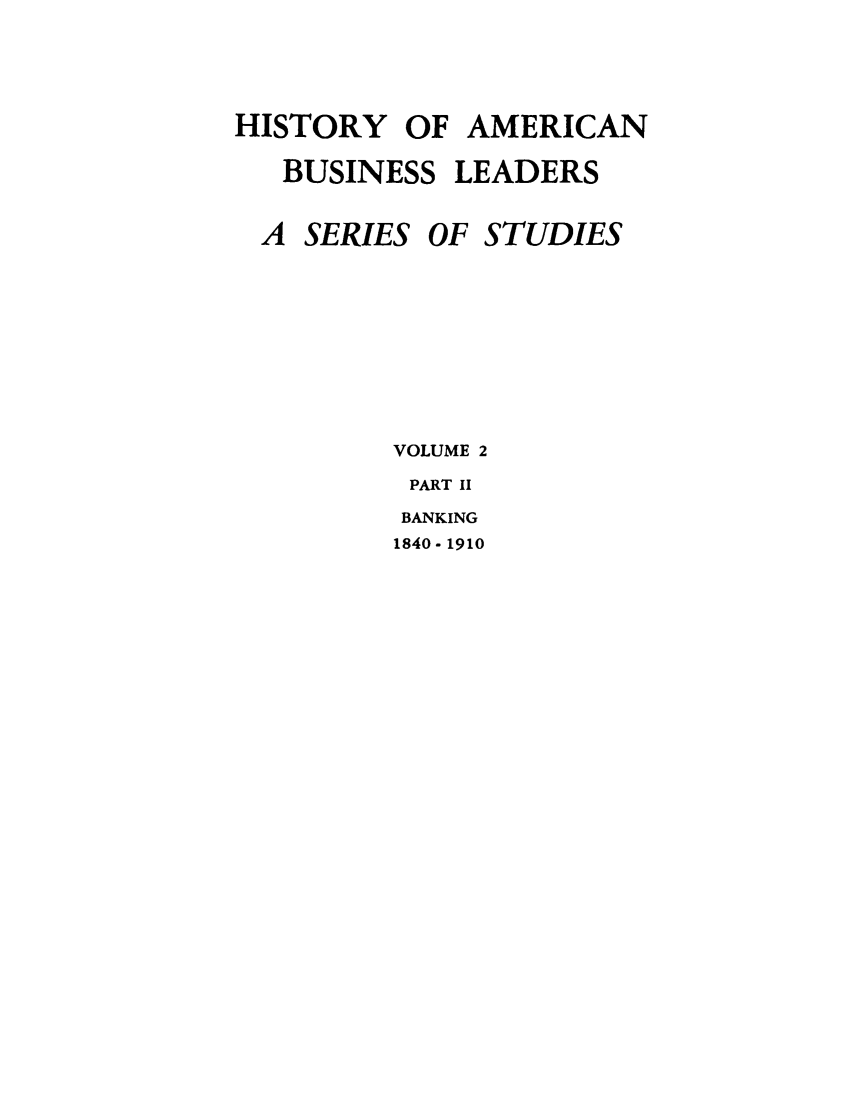 handle is hein.tera/moamba0002 and id is 1 raw text is: HISTORY OF AMERICAN
BUSINESS LEADERS

A SERIES

OF STUDIES

VOLUME 2
PART II
BANKING
1840- 1910


